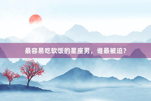 最容易吃软饭的星座男，谁最被迫？